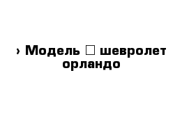  › Модель ­ шевролет орландо